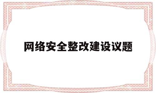 网络安全整改建设议题(网络安全整改情况自查报告)