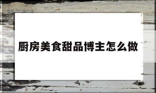 厨房美食甜品博主怎么做(厨房美食甜品博主怎么做视频)