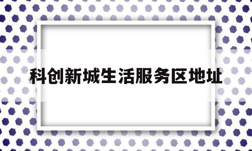 科创新城生活服务区地址(科创新城产业发展有限责任公司)