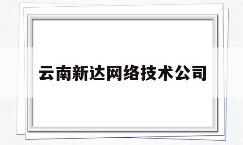 云南新达网络技术公司(云南新达网络技术公司怎么样)
