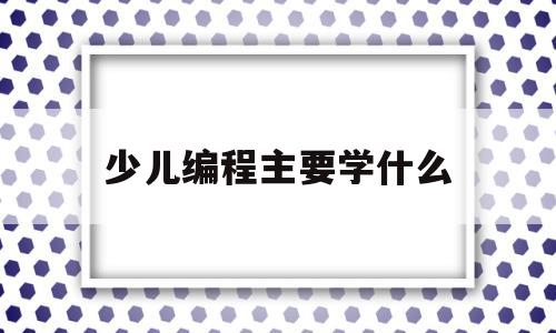 少儿编程主要学什么(少儿编程主要学什么内容)