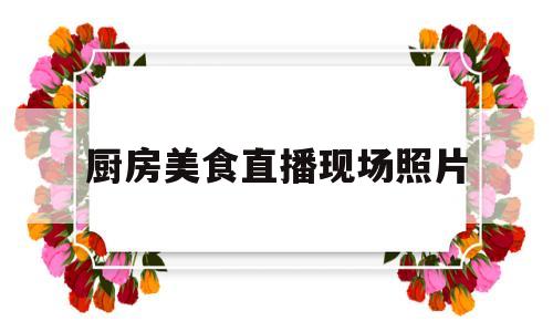 厨房美食直播现场照片(美食厨房视频)