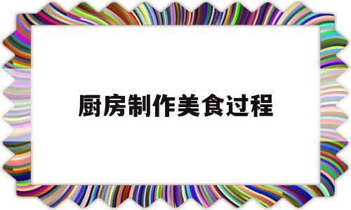 厨房制作美食过程(厨房制作美食过程视频)
