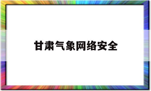 甘肃气象网络安全(甘肃省气象信息专报)
