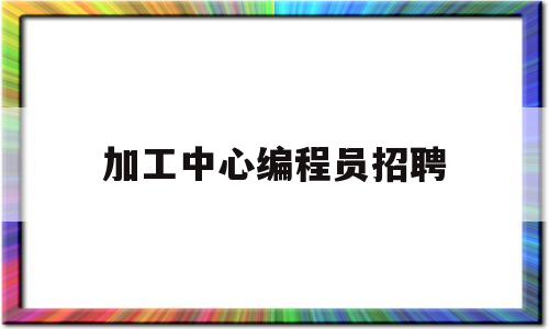 加工中心编程员招聘(加工中心编程员职责)