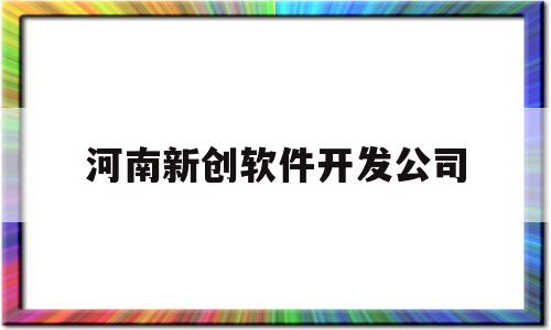 河南新创软件开发公司(河南新创科技有限公司怎么样)