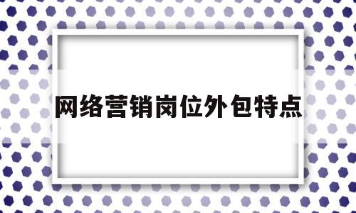 网络营销岗位外包特点(网络营销岗位外包特点有哪些)