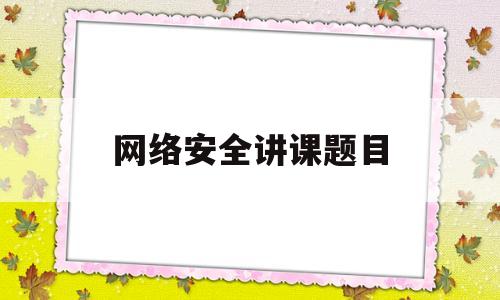 网络安全讲课题目(“网络安全专题讲座”)