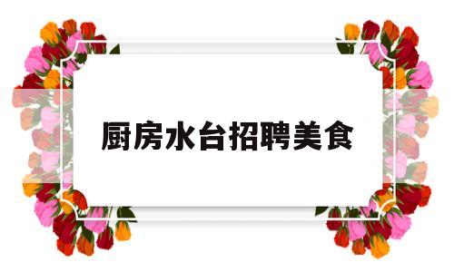 厨房水台招聘美食(招聘厨房厨工)
