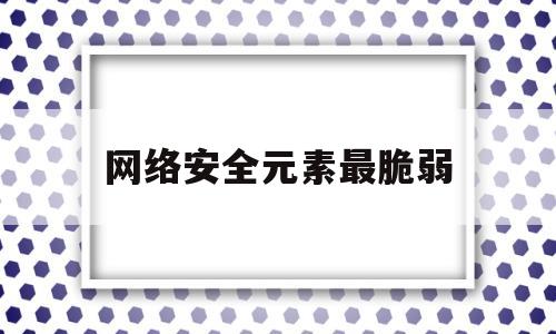 网络安全元素最脆弱(网络安全领域最关键和最薄弱的环节)