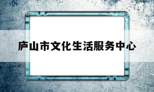 庐山市文化生活服务中心(庐山市文化生活服务中心招聘)