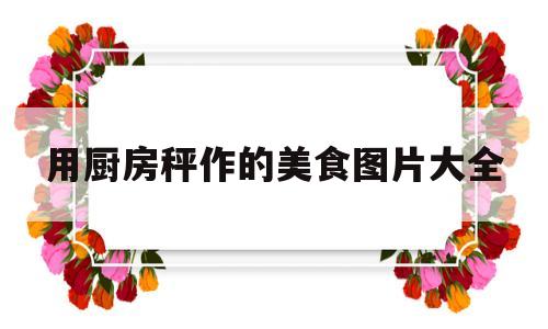 用厨房秤作的美食图片大全(用厨房秤作的美食图片大全大图)