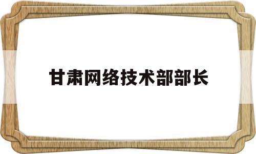 甘肃网络技术部部长(甘肃省网络股份有限公司)