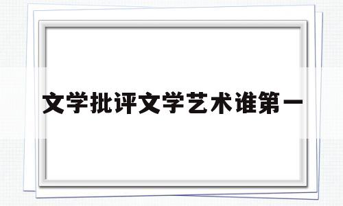 文学批评文学艺术谁第一(文学批评是科学还是艺术)