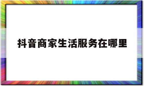 抖音商家生活服务在哪里(抖音小店生活服务类)