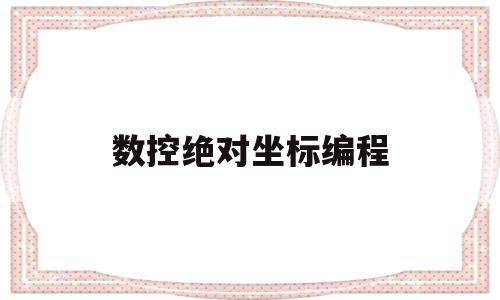 数控绝对坐标编程(数控绝对坐标编程实例)