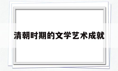 清朝时期的文学艺术成就(清朝的文学艺术的主要成就)