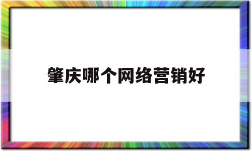 肇庆哪个网络营销好(肇庆市有电商营销平台)