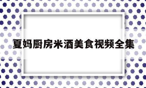 夏妈厨房米酒美食视频全集(夏氏米酒)