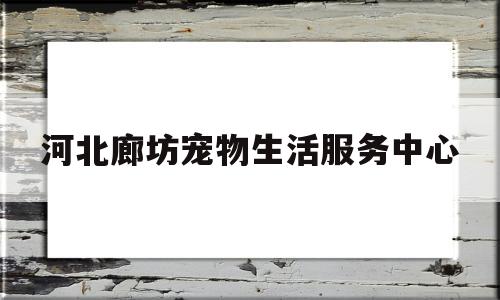 河北廊坊宠物生活服务中心(河北廊坊宠物生活服务中心在哪)