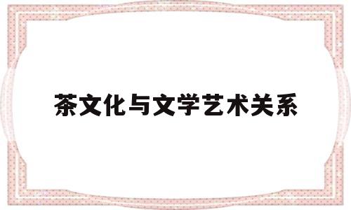 茶文化与文学艺术关系(茶与文艺结合有哪些表现形式)