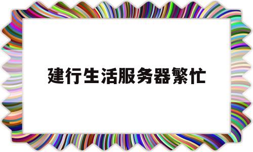 建行生活服务器繁忙(建行生活服务器繁忙怎么回事)