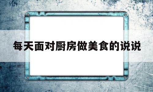 每天面对厨房做美食的说说(每天都在厨房工作的说说)