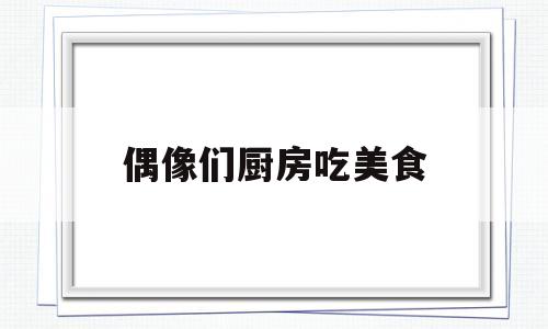 偶像们厨房吃美食(偶像来了美食)