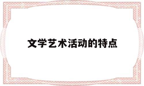 文学艺术活动的特点(文学艺术活动的特点是什么)