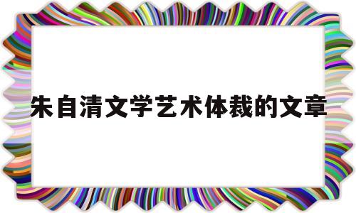 朱自清文学艺术体裁的文章(朱自清以什么文学体裁闻名)