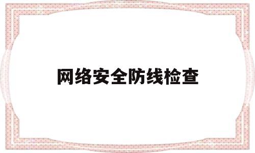 网络安全防线检查(网络安全防线检查内容包括)