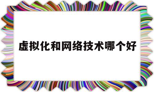 虚拟化和网络技术哪个好(网络虚拟化的概念和优势)