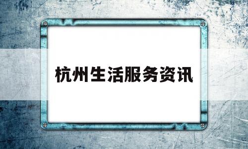 杭州生活服务资讯(杭州生活服务app)