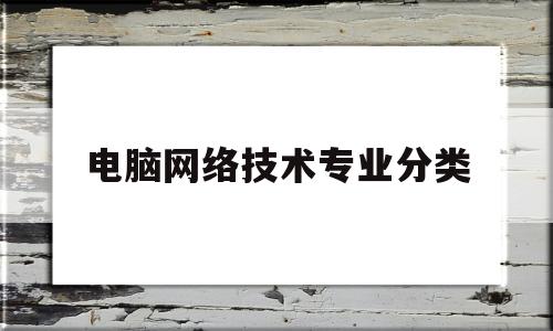 电脑网络技术专业分类(网络技术专业主要学什么内容)