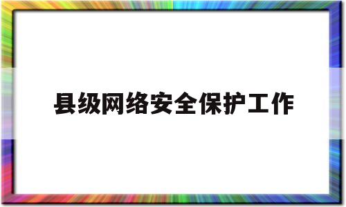 县级网络安全保护工作(县级网络安全保护工作实施方案)