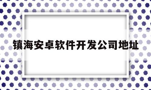 镇海安卓软件开发公司地址(镇海安卓软件开发公司地址电话)