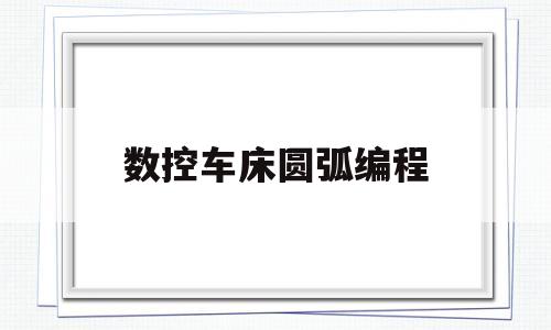 数控车床圆弧编程(数控车床圆弧编程视频)