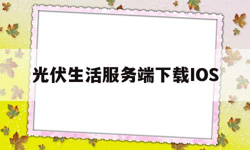 光伏生活服务端下载IOS(光伏生活服务端下载APP)