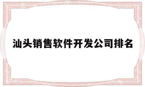 汕头销售软件开发公司排名(汕头app开发公司)