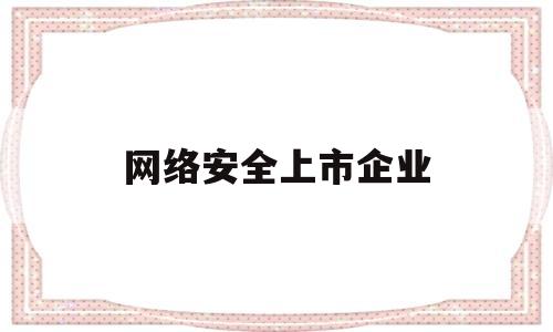 网络安全上市企业(网络安全上市企业排名)
