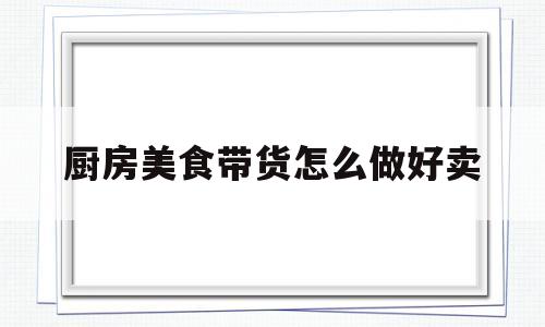 厨房美食带货怎么做好卖(厨房美食多)