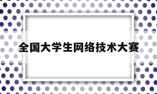 全国大学生网络技术大赛(全国大学生网络技术大赛获奖作品)