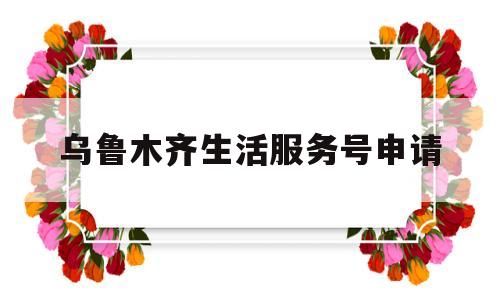 乌鲁木齐生活服务号申请(乌鲁木齐生活无忧)