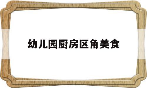 幼儿园厨房区角美食(幼儿园厨房区角布置)