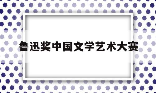 鲁迅奖中国文学艺术大赛(鲁迅文学奖大奖)