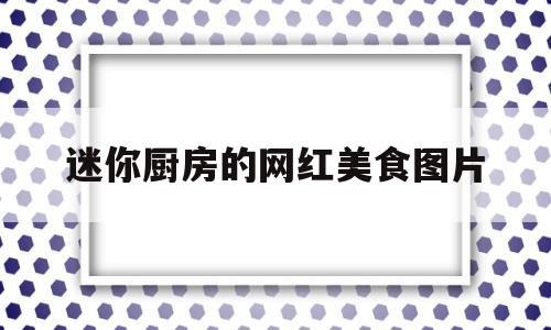 迷你厨房的网红美食图片(迷你厨房图片大全)