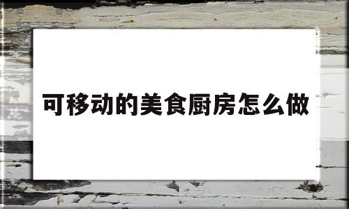 可移动的美食厨房怎么做(可移动的厨房图片大全)