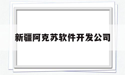 新疆阿克苏软件开发公司(新疆阿克苏软件开发公司怎么样)
