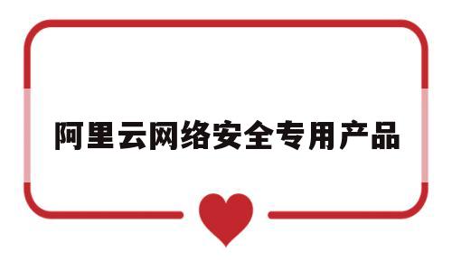 阿里云网络安全专用产品(阿里云的安全)