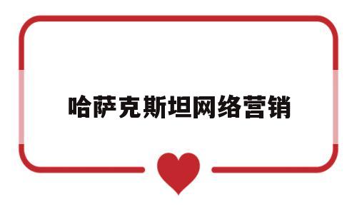 哈萨克斯坦网络营销(哈萨克斯坦电商)